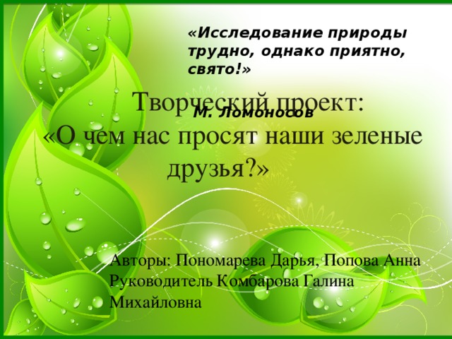 «Исследование природы трудно, однако приятно, свято!»  М. Ломоносов  Творческий проект: «О чем нас просят наши зеленые друзья?» Авторы: Пономарева Дарья, Попова Анна Руководитель Комбарова Галина Михайловна 