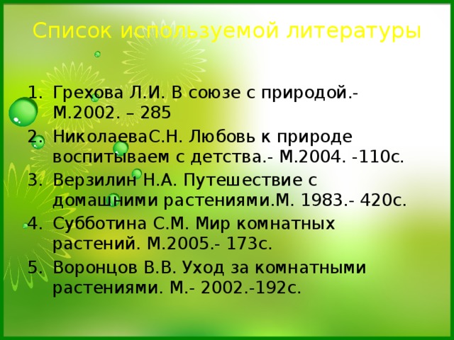 Список используемой литературы   Грехова Л.И. В союзе с природой.- М.2002. – 285 НиколаеваС.Н. Любовь к природе воспитываем с детства.- М.2004. -110с. Верзилин Н.А. Путешествие с домашними растениями.М. 1983.- 420с. Субботина С.М. Мир комнатных растений. М.2005.- 173с. Воронцов В.В. Уход за комнатными растениями. М.- 2002.-192с. 