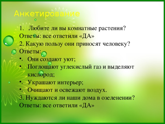 Анкетирование   Любите ли вы комнатные растения? Ответы: все ответили «ДА» 2. Какую пользу они приносят человеку? Ответы: Они создают уют; Поглощают углекислый газ и выделяют кислород; Украшают интерьер; Очищают и освежают воздух. 3. Нуждаются ли наши дома в озеленении? Ответы: все ответили «ДА» 