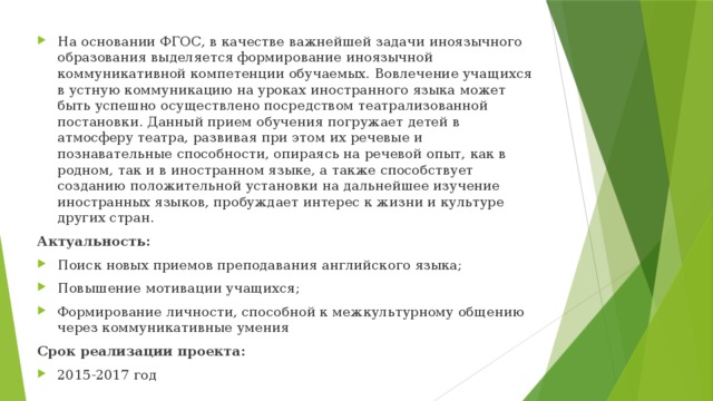 На основании ФГОС, в качестве важнейшей задачи иноязычного образования выделяется формирование иноязычной коммуникативной компетенции обучаемых. Вовлечение учащихся в устную коммуникацию на уроках иностранного языка может быть успешно осуществлено посредством театрализованной постановки. Данный прием обучения погружает детей в атмосферу театра, развивая при этом их речевые и познавательные способности, опираясь на речевой опыт, как в родном, так и в иностранном языке, а также способствует созданию положительной установки на дальнейшее изучение иностранных языков, пробуждает интерес к жизни и культуре других стран. Актуальность: Поиск новых приемов преподавания английского языка; Повышение мотивации учащихся; Формирование личности, способной к межкультурному общению через коммуникативные умения Срок реализации проекта: 2015-2017 год 