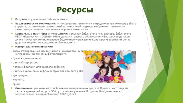 Ресурсы Кадровые: учитель английского языка; Педагогические технологии: использование технологии сотрудничества, методов работы в группе, системно-деятельностный и личностный подходы в обучении, технология развития критического мышления, игровые технологии; Социальные партнёры и помощники: Сельская библиотека пгт. Барсово, библиотека МБОУ «Барсовская СОШ№1», МБОУ дополнительного образования «Барсовская детская школа искусств», муниципальное бюджетное учреждение культуры «Барсовский центр досуга и творчества», родители обучающихся. Материально-технические: - автоматизированное место учителя (компьютер, аудиоматериалы, мультимедиа-проектор, копировальная техника, фотоаппарат); - бумага для принтера; - цветной картридж; - папка с файлами для каждого ребёнка; - цветные карандаши и фломастеры для каждого ребёнка; - декорации; - костюмы; - грим; Финансовые: расходы на приобретение материальных средств (бумаги, картриджей, папок, карандашей и др.) – 500 руб. в год на ученика. В группе 18 обучающихся, следовательно, в год необходимо 9000 рублей. 