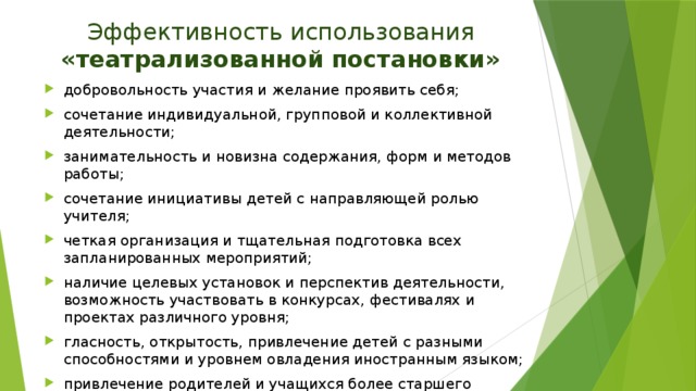 Эффективность использования «театрализованной постановки» добровольность участия и желание проявить себя; сочетание индивидуальной, групповой и коллективной деятельности; занимательность и новизна содержания, форм и методов работы; сочетание инициативы детей с направляющей ролью учителя; четкая организация и тщательная подготовка всех запланированных мероприятий; наличие целевых установок и перспектив деятельности, возможность участвовать в конкурсах, фестивалях и проектах различного уровня; гласность, открытость, привлечение детей с разными способностями и уровнем овладения иностранным языком; привлечение родителей и учащихся более старшего возраста к подготовке и проведению мероприятий с учащимися более младшего возраста.  