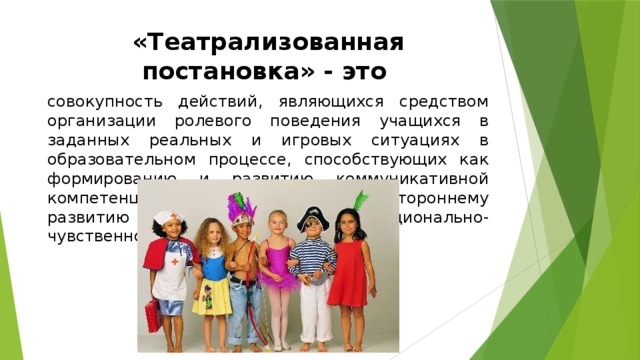 «Театрализованная постановка» - это совокупность действий, являющихся средством организации ролевого поведения учащихся в заданных реальных и игровых ситуациях в образовательном процессе, способствующих как формированию и развитию коммуникативной компетенции учащихся, так и их всестороннему развитию путем обращения к эмоционально-чувственной сфере. 