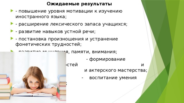 Ожидаемые результаты - повышение уровня мотивации к изучению иностранного языка; - расширение лексического запаса учащихся; - развитие навыков устной речи; - постановка произношения и устранение фонетических трудностей; - развитие мышления, памяти, внимания;  - формирование творческих способностей и а и актерского мастерства;  - воспитание умения работать в команде; 