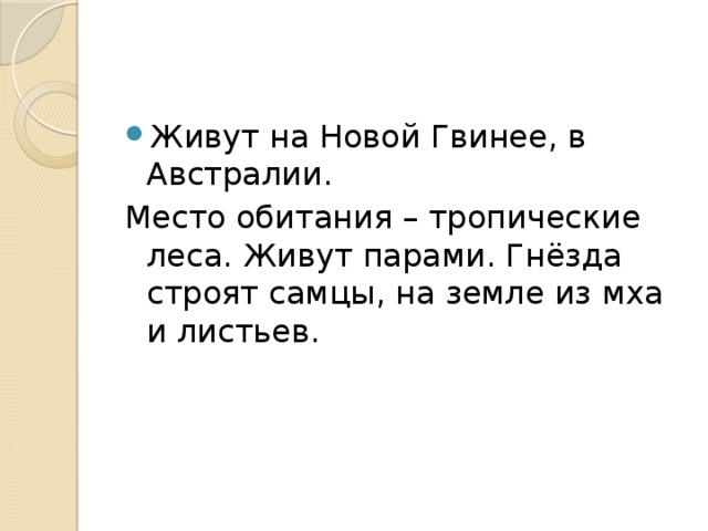 Живут на Новой Гвинее, в Австралии. Место обитания – тропические леса. Живут парами. Гнёзда строят самцы, на земле из мха и листьев. 