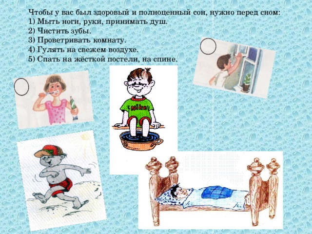 Чтобы у вас был здоровый и полноценный сон, нужно перед сном: 1) Мыть ноги, руки, принимать душ. 2) Чистить зубы. 3) Проветривать комнату. 4) Гулять на свежем воздухе. 5) Спать на жёсткой постели, на спине.