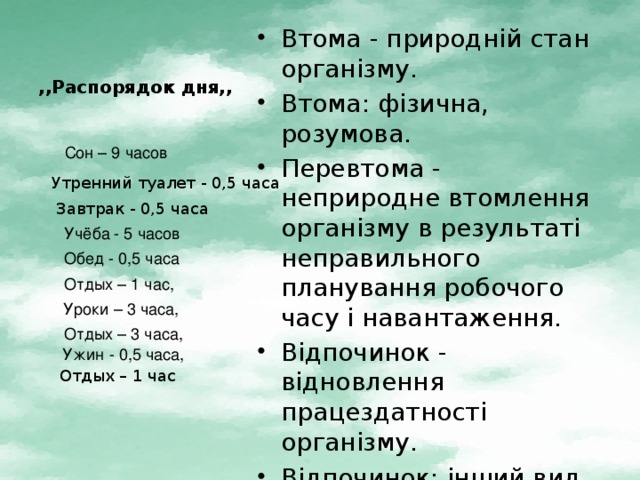 ,,Распорядок дня,, Втома - природній стан організму. Втома: фізична, розумова. Перевтома - неприродне втомлення організму в результаті неправильного планування робочого часу і навантаження. Відпочинок - відновлення працездатності організму. Відпочинок: інший вид діяльності, прогулка, зарядка, масаж . Сон – 9 часов Утренний туалет - 0,5 часа Завтрак - 0,5 часа Учёба - 5 часов Обед - 0,5 часа Отдых – 1 час, Уроки – 3 часа, Отдых – 3 часа, Ужин - 0,5 часа, Отдых – 1 час