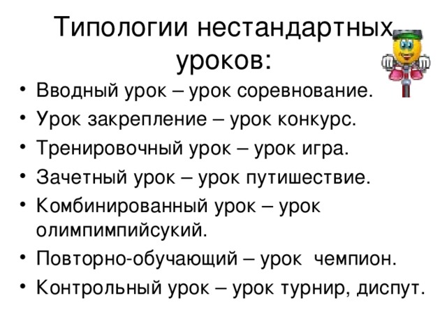 Типологии нестандартных уроков: Вводный урок – урок соревнование. Урок закрепление – урок конкурс. Тренировочный урок – урок игра. Зачетный урок – урок путишествие. Комбинированный урок – урок олимпимпийсукий. Повторно-обучающий – урок чемпион. Контрольный урок – урок турнир, диспут. 