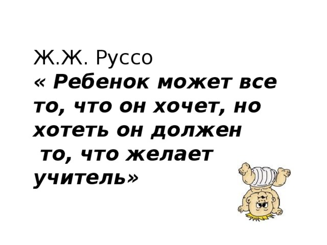Ж.Ж. Руссо « Ребенок может все то, что он хочет, но хотеть он должен  то, что желает учитель»  
