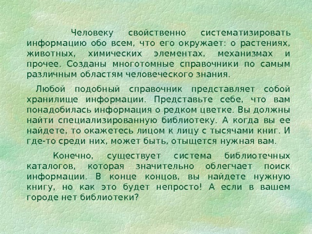  Человеку свойственно систематизировать информацию обо всем, что его окружает: о растениях, животных, химических элементах, механизмах и прочее. Созданы многотомные справочники по самым различным областям человеческого знания.  Любой подобный справочник представляет собой хранилище информации. Представьте себе, что вам понадобилась информация о редком цветке. Вы должны найти специализированную библиотеку. А когда вы ее найдете, то окажетесь лицом к лицу с тысячами книг. И где-то среди них, может быть, отыщется нужная вам.  Конечно, существует система библиотечных каталогов, которая значительно облегчает поиск информации. В конце концов, вы найдете нужную книгу, но как это будет непросто! А если в вашем городе нет библиотеки? 