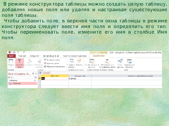  В режиме конструктора таблицы можно создать целую таблицу, добавляя новые поля или удаляя и настраивая существующие поля таблицы.  Чтобы добавить поле, в верхней части окна таблицы в режиме конструктора следует ввести имя поля и определить его тип. Чтобы переименовать поле, измените его имя в столбце Имя поля. 
