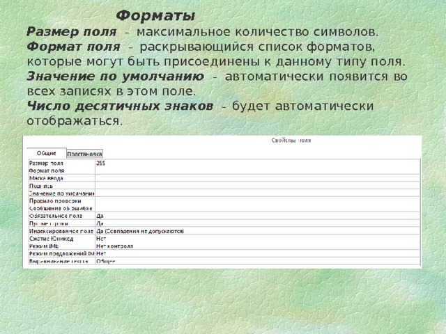     Форматы Размер поля – максимальное количество символов. Формат поля – раскрывающийся список форматов, которые могут быть присоединены к данному типу поля. Значение по умолчанию  – автоматически появится во всех записях в этом поле. Число десятичных знаков  – будет автоматически отображаться. 