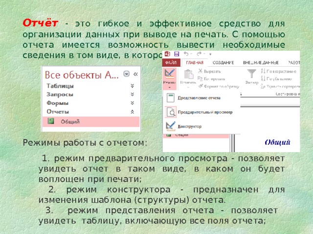 Отчёт  - это гибкое и эффективное средство для организации данных при выводе на печать. С помощью отчета имеется возможность вывести необходимые сведения в том виде, в котором требуется. Режимы работы с отчетом:  1. режим предварительного просмотра - позволяет увидеть отчет в таком виде, в каком он будет воплощен при печати;  2. режим конструктора - предназначен для изменения шаблона (структуры) отчета.  3. режим представления отчета - позволяет увидеть таблицу, включающую все поля отчета; 