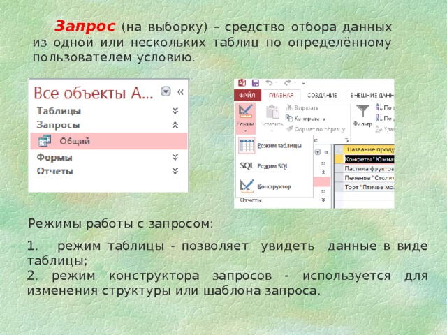  Запрос (на выборку) –  средство отбора данных из одной или нескольких таблиц по определённому пользователем условию.  Режимы работы с запросом: 1. режим таблицы - позволяет увидеть данные в виде таблицы; 2. режим конструктора запросов - используется для изменения структуры или шаблона запроса. 