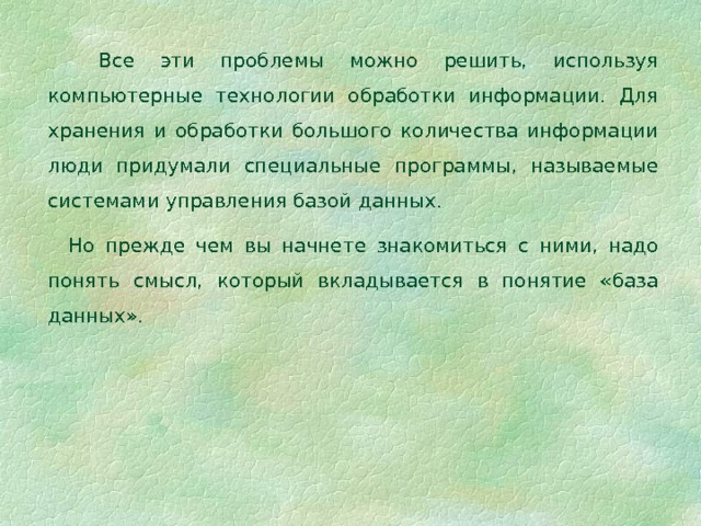  Все эти проблемы можно решить, используя компьютерные технологии обработки информации. Для хранения и обработки большого количества информации люди придумали специальные программы, называемые системами управления базой данных.  Но прежде чем вы начнете знакомиться с ними, надо понять смысл, который вкладывается в понятие «база данных». 