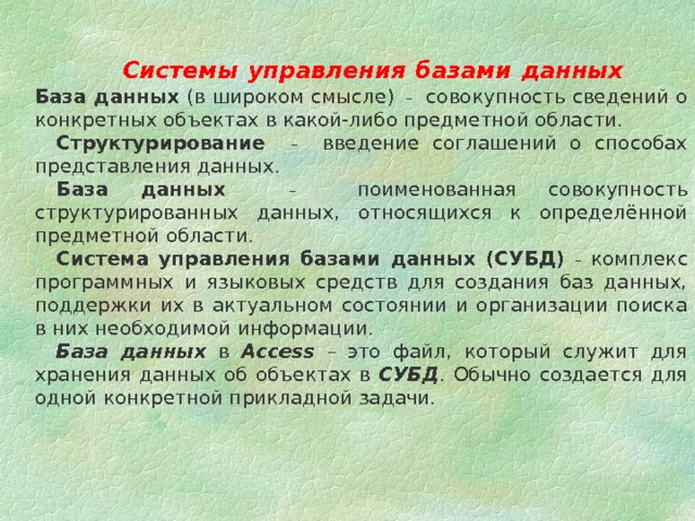  Системы управления базами данных    База данных (в широком смысле) – совокупность сведений о конкретных объектах в какой-либо предметной области.    Структурирование  – введение соглашений о способах представления данных.    База данных  – поименованная совокупность структурированных данных, относящихся к определённой предметной области. Система управления базами данных (СУБД)  – комплекс программных и языковых средств для создания баз данных, поддержки их в актуальном состоянии и организации поиска в них необходимой информации. База данных в Access –  это файл, который служит для хранения данных об объектах в СУБД . Обычно создается для одной конкретной прикладной задачи. 