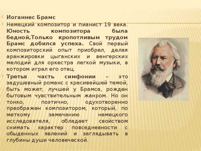 Иоганнес Брамс Немецкий композитор и пианист 19 века. Юность композитора была бедной,Только кропотливым трудом Брамс добился успеха. Свой первый композиторский опыт приобрел, делая аранжировки цыганских и венгерских мелодий для оркестра легкой музыки, в котором играл его отец. Третья часть симфонии – это задушевный романс с красивейшей темой, быть может, лучшей у Брамса, рожден бытовым чувствительным жанром. Но он тонко, поэтично, одухотворенно преображен композитором, который, по меткому замечанию немецкого исследователя, обладает свойством снимать характер повседневности с обыденных явлений и заглядывать в глубины души человеческой. 