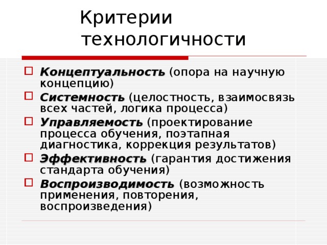 Критерии технологичности Концептуальность (опора на научную концепцию) Системность (целостность, взаимосвязь всех частей, логика процесса) Управляемость (проектирование процесса обучения, поэтапная диагностика, коррекция результатов) Эффективность (гарантия достижения стандарта обучения) Воспроизводимость (возможность применения, повторения, воспроизведения) 