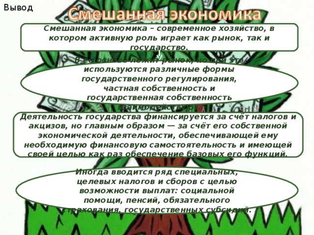Вывод Смешанная экономика – современное хозяйство, в котором активную роль играет как рынок, так и государство. В ее основе лежит рынок, но при это используются различные формы государственного регулирования, частная собственность и государственная собственность взаимодействуют. Деятельность государства финансируется за счёт налогов и акцизов, но главным образом — за счёт его собственной экономической деятельности, обеспечивающей ему необходимую финансовую самостоятельность и имеющей своей целью как раз обеспечение базовых его функций. Иногда вводится ряд специальных, целевых налогов и сборов с целью возможности выплат: социальной помощи, пенсий, обязательного страхования, государственных субсидий. 
