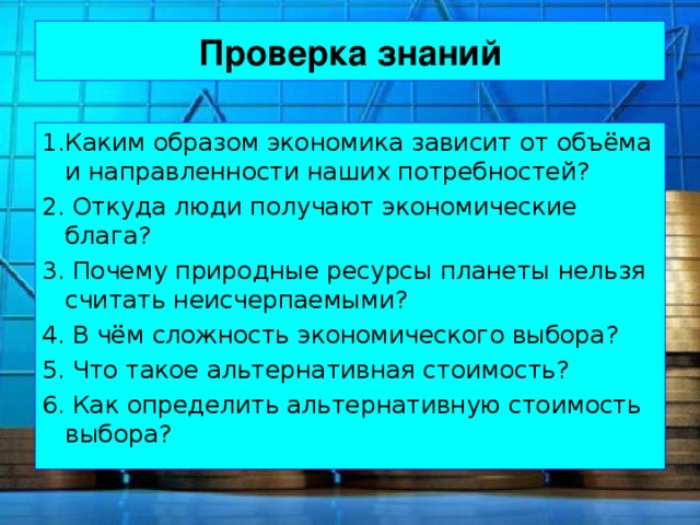 Проверка знаний 1.Каким образом экономика зависит от объёма и направленности наших потребностей? 2. Откуда люди получают экономические блага? 3. Почему природные ресурсы планеты нельзя считать неисчерпаемыми? 4. В чём сложность экономического выбора? 5. Что такое альтернативная стоимость? 6. Как определить альтернативную стоимость выбора? 