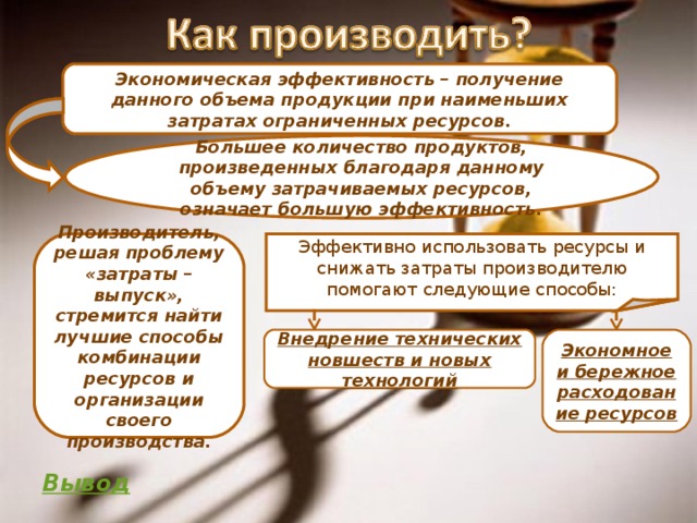 Экономическая эффективность – получение данного объема продукции при наименьших затратах ограниченных ресурсов. Большее количество продуктов, произведенных благодаря данному объему затрачиваемых ресурсов, означает большую эффективность. Производитель, решая проблему «затраты – выпуск», стремится найти лучшие способы комбинации ресурсов и организации своего производства. Эффективно использовать ресурсы и снижать затраты производителю помогают следующие способы: Внедрение технических новшеств и новых технологий Экономное и бережное расходование ресурсов Вывод 