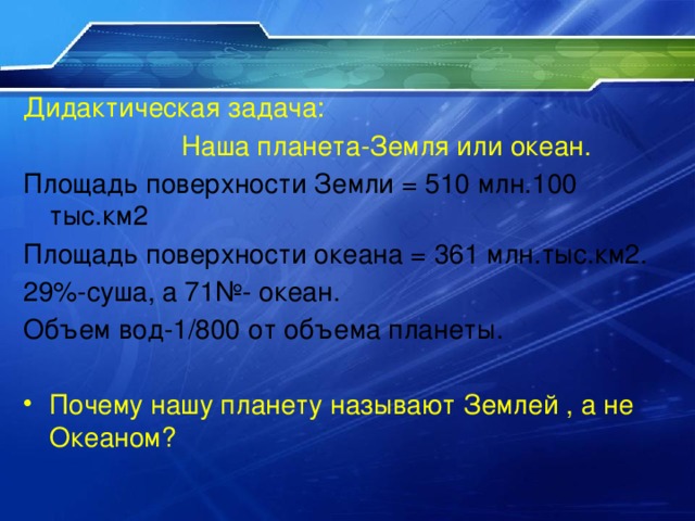 Дидактическая задача:  Наша планета-Земля или океан. Площадь поверхности Земли = 510 млн.100 тыс.км2 Площадь поверхности океана = 361 млн.тыс.км2. 29%-суша, а 71№- океан. Объем вод-1/800 от объема планеты. Почему нашу планету называют Землей , а не Океаном? 