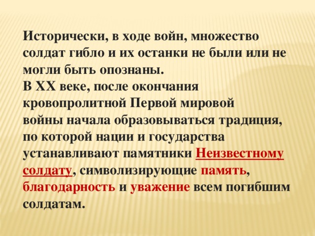Исторически, в ходе войн, множество солдат гибло и их останки не были или не могли быть опознаны. В XX веке, после окончания кровопролитной Первой мировой войны начала образовываться традиция, по которой нации и государства устанавливают памятники Неизвестному солдату , символизирующие память , благодарность и уважение всем погибшим солдатам. 