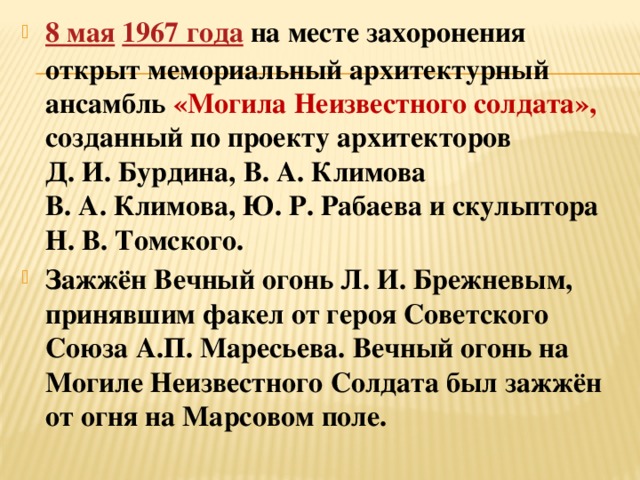 8 мая   1967 года   на месте захоронения открыт мемориальный архитектурный ансамбль «Могила Неизвестного солдата», созданный по проекту архитекторов Д. И. Бурдина, В. А. Климова В. А. Климова, Ю. Р. Рабаева и скульптора Н. В. Томского. Зажжён Вечный огонь Л. И. Брежневым, принявшим факел от героя Советского Союза А.П. Маресьева. Вечный огонь на Могиле Неизвестного Солдата был зажжён от огня на Марсовом поле. 