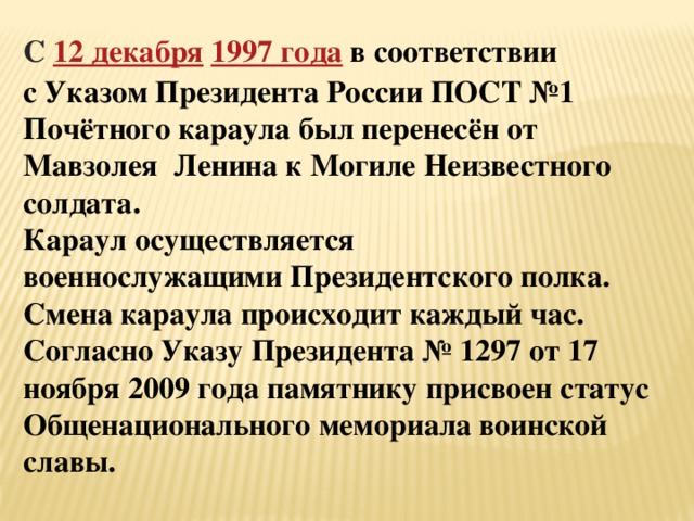 С  12 декабря   1997 года   в соответствии с Указом Президента России ПОСТ №1 Почётного караула был перенесён от Мавзолея Ленина к Могиле Неизвестного солдата. Караул осуществляется военнослужащими Президентского полка. Смена караула происходит каждый час. Согласно Указу Президента № 1297 от 17 ноября 2009 года памятнику присвоен статус Общенационального мемориала воинской славы. 