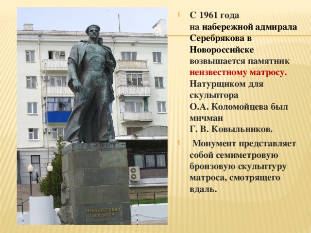 С 1961 года на  набережной адмирала Серебрякова в Новороссийске возвышается памятник неизвестному матросу. Натурщиком для скульптора О.А. Коломойцева был мичман Г. В. Ковыльников.  Монумент представляет собой семиметровую бронзовую скульптуру матроса, смотрящего вдаль.   