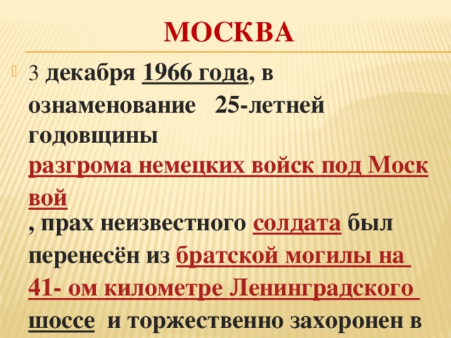 МОСКВА 3 декабря  1966 года , в ознаменование 25-летней годовщины  разгрома немецких войск под Москвой , прах неизвестного солдата  был перенесён из  братской могилы на 41- ом километре Ленинградского шоссе   и торжественно захоронен в Александровском саду. 