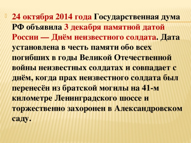 24 октября 2014 года   Государственная дума РФ   объявила 3 декабря памятной датой России — Днём неизвестного солдата . Дата установлена в честь памяти обо всех погибших в годы Великой Отечественной войны неизвестных солдатах и совпадает с днём, когда прах неизвестного солдата был перенесён из братской могилы на 41-м километре Ленинградского шоссе и торжественно захоронен в Александровском саду. 