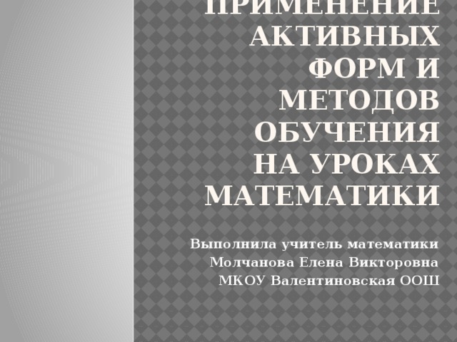 Применение активных форм и методов обучения  на уроках математики Выполнила учитель математики Молчанова Елена Викторовна МКОУ Валентиновская ООШ