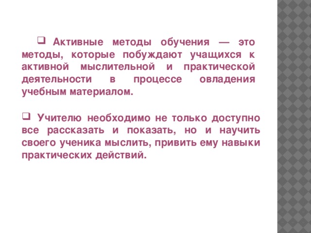 Активные методы обучения — это методы, которые побуждают учащихся к активной мыслительной и практической деятельности в процессе овладения учебным материалом.  Учителю необходимо не только доступно все рассказать и показать, но и научить своего ученика мыслить, привить ему навыки практических действий.