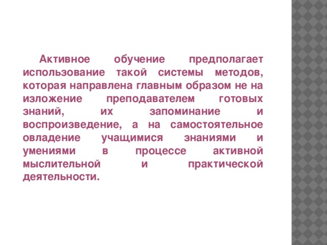 Активное обучение предполагает использование такой системы методов, которая направлена главным образом не на изложение преподавателем готовых знаний, их запоминание и воспроизведение, а на самостоятельное овладение учащимися знаниями и умениями в процессе активной мыслительной и практической деятельности.