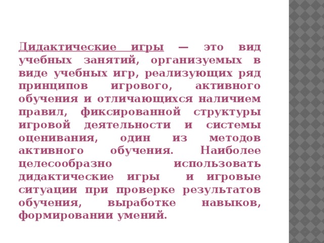 Дидактические игры — это вид учебных занятий, организуемых в виде учебных игр, реализующих ряд принципов игрового, активного обучения и отличающихся наличием правил, фиксированной структуры игровой деятельности и системы оценивания, один из методов активного обучения. Наиболее целесообразно использовать дидактические игры и игровые ситуации при проверке результатов обучения, выработке навыков, формировании умений.