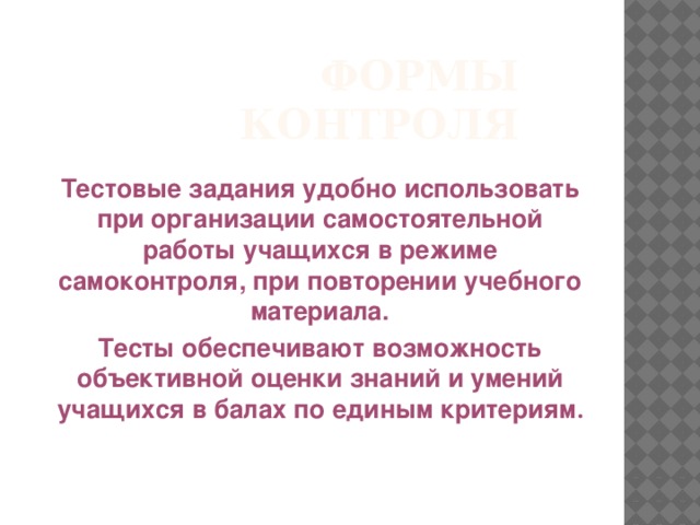 Формы контроля Тестовые задания удобно использовать при организации самостоятельной работы учащихся в режиме самоконтроля, при повторении учебного материала. Тесты обеспечивают возможность объективной оценки знаний и умений учащихся в балах по единым критериям .