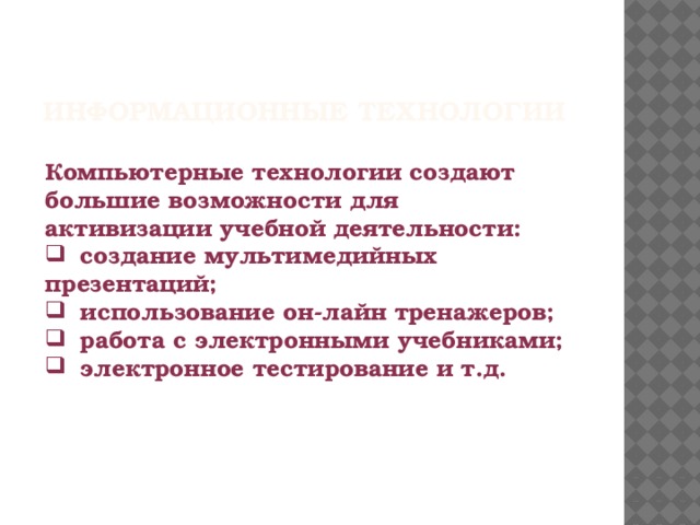 ИНФОРМАЦИОННЫЕ ТЕХНОЛОГИИ   Компьютерные технологии создают большие возможности для активизации учебной деятельности:   создание мультимедийных презентаций;   использование он-лайн тренажеров;   работа с электронными учебниками;   электронное тестирование и т.д.