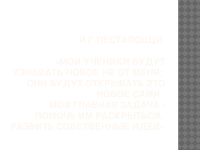 И.Г.Песталоцци   «Мои ученики будут узнавать новое не от меня;  они будут открывать это новое сами.  Моя главная задача - помочь им раскрыться,  развить собственные идеи»