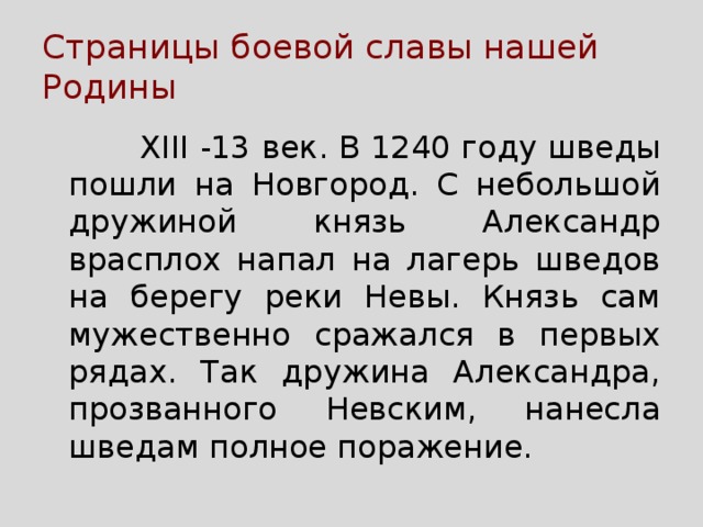 Страницы боевой славы нашей Родины  XIII -13 век. В 1240 году шведы пошли на Новгород. С небольшой дружиной князь Александр врасплох напал на лагерь шведов на берегу реки Невы. Князь сам мужественно сражался в первых рядах. Так дружина Александра, прозванного Невским, нанесла шведам полное поражение. 