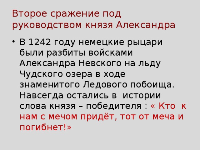 Второе сражение под руководством князя Александра В 1242 году немецкие рыцари были разбиты войсками Александра Невского на льду Чудского озера в ходе знаменитого Ледового побоища. Навсегда остались в истории слова князя – победителя : « Кто к нам с мечом придёт, тот от меча и погибнет!» 