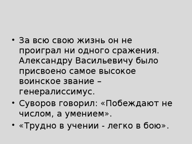 За всю свою жизнь он не проиграл ни одного сражения. Александру Васильевичу было присвоено самое высокое воинское звание – генералиссимус. Суворов говорил: «Побеждают не числом, а умением». «Трудно в учении - легко в бою». 