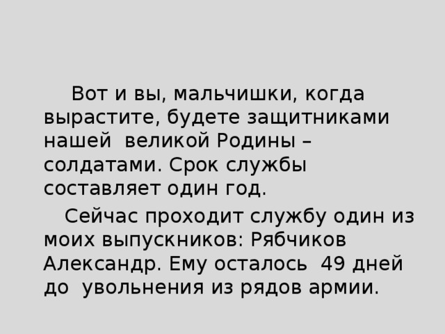  Вот и вы, мальчишки, когда вырастите, будете защитниками нашей великой Родины – солдатами. Срок службы составляет один год.  Сейчас проходит службу один из моих выпускников: Рябчиков Александр. Ему осталось 49 дней до увольнения из рядов армии. 
