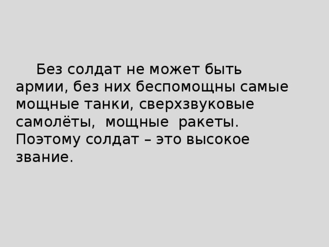  Без солдат не может быть армии, без них беспомощны самые мощные танки, сверхзвуковые самолёты, мощные ракеты. Поэтому солдат – это высокое звание. 