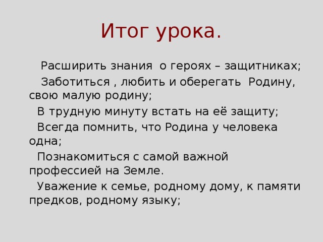 Итог урока.  Расширить знания о героях – защитниках;  Заботиться , любить и оберегать Родину, свою малую родину;  В трудную минуту встать на её защиту;  Всегда помнить, что Родина у человека одна;  Познакомиться с самой важной профессией на Земле.  Уважение к семье, родному дому, к памяти предков, родному языку; 