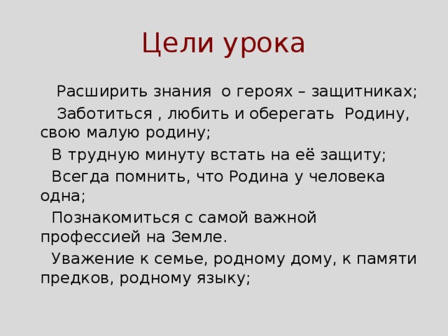 Цели урока  Расширить знания о героях – защитниках;  Заботиться , любить и оберегать Родину, свою малую родину;  В трудную минуту встать на её защиту;  Всегда помнить, что Родина у человека одна;  Познакомиться с самой важной профессией на Земле.  Уважение к семье, родному дому, к памяти предков, родному языку; 