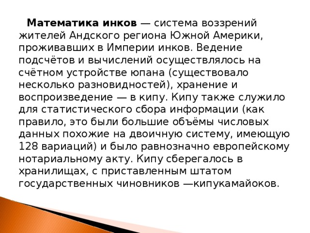 Математика инков  — система воззрений жителей Андского региона Южной Америки, проживавших в Империи инков. Ведение подсчётов и вычислений осуществлялось на счётном устройстве юпана (существовало несколько разновидностей), хранение и воспроизведение — в кипу. Кипу также служило для статистического сбора информации (как правило, это были большие объёмы числовых данных похожие на двоичную систему, имеющую 128 вариаций) и было равнозначно европейскому нотариальному акту. Кипу сберегалось в хранилищах, с приставленным штатом государственных чиновников —кипукамайоков. 