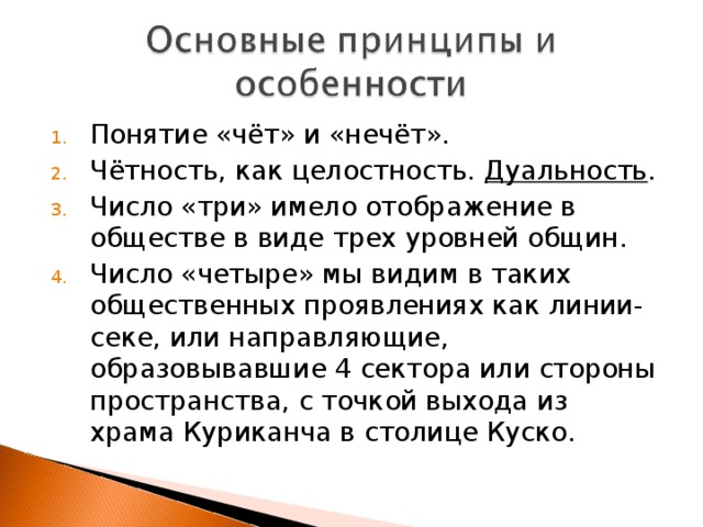 Понятие «чёт» и «нечёт». Чётность, как целостность.  Дуальность . Число «три» имело отображение в обществе в виде трех уровней общин. Число «четыре» мы видим в таких общественных проявлениях как линии-секе, или направляющие, образовывавшие 4 сектора или стороны пространства, с точкой выхода из храма Куриканча в столице Куско. 