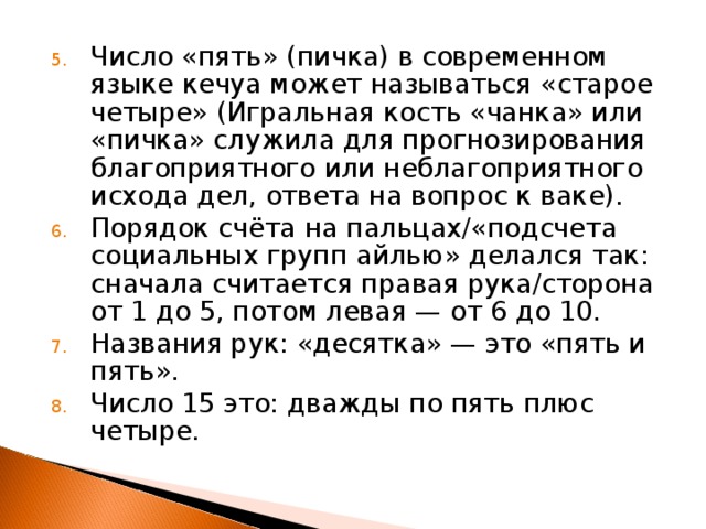 Число «пять» (пичка) в современном языке кечуа может называться «старое четыре» (Игральная кость «чанка» или «пичка» служила для прогнозирования благоприятного или неблагоприятного исхода дел, ответа на вопрос к ваке). Порядок счёта на пальцах/«подсчета социальных групп айлью» делался так: сначала считается правая рука/сторона от 1 до 5, потом левая — от 6 до 10. Названия рук: «десятка» — это «пять и пять». Число 15 это: дважды по пять плюс четыре. 