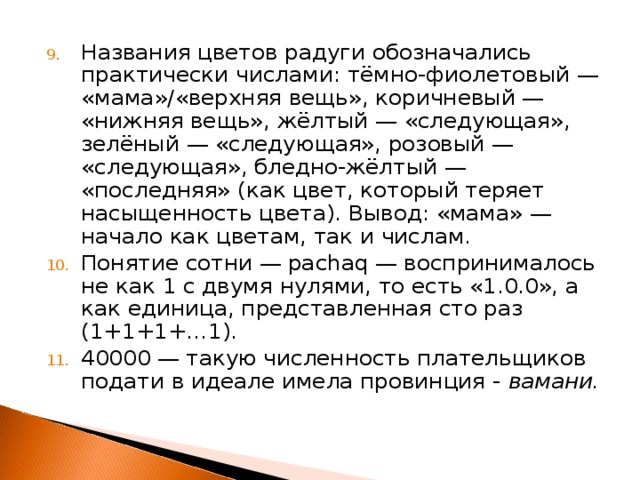 Названия цветов радуги обозначались практически числами: тёмно-фиолетовый — «мама»/«верхняя вещь», коричневый — «нижняя вещь», жёлтый — «следующая», зелёный — «следующая», розовый — «следующая», бледно-жёлтый — «последняя» (как цвет, который теряет насыщенность цвета). Вывод: «мама» — начало как цветам, так и числам. Понятие сотни — pachaq — воспринималось не как 1 с двумя нулями, то есть «1.0.0», а как единица, представленная сто раз (1+1+1+…1). 40000 — такую численность плательщиков подати в идеале имела провинция - вамани. 